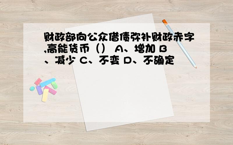 财政部向公众借债弥补财政赤字,高能货币（） A、增加 B、减少 C、不变 D、不确定