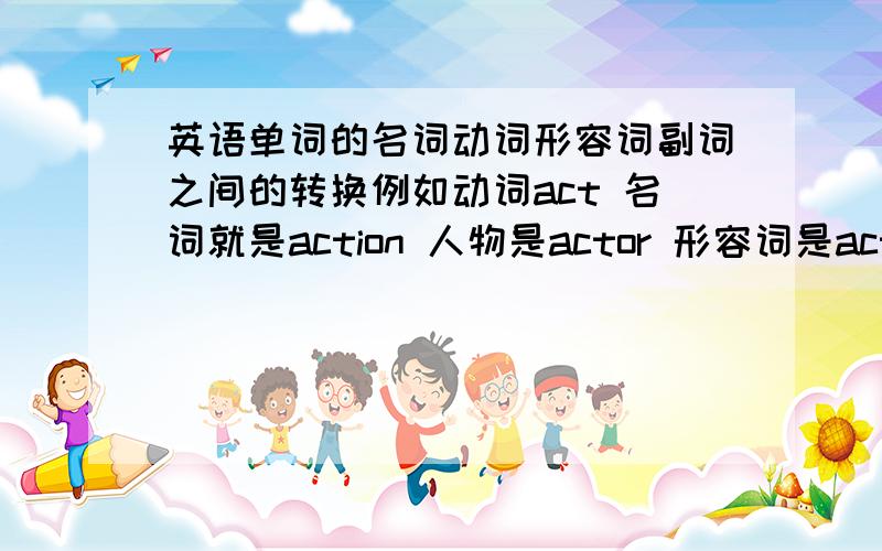 英语单词的名词动词形容词副词之间的转换例如动词act 名词就是action 人物是actor 形容词是active 副词是actively 像这样帮我找一些找30个左右,不尽感激,按这个顺序找,动词-名词-人物-形容词-副