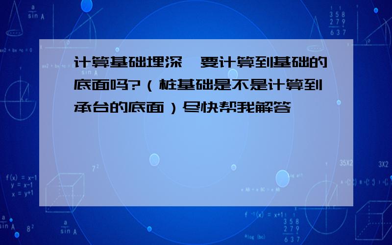 计算基础埋深,要计算到基础的底面吗?（桩基础是不是计算到承台的底面）尽快帮我解答,