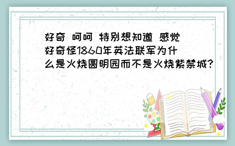 好奇 呵呵 特别想知道 感觉好奇怪1860年英法联军为什么是火烧圆明园而不是火烧紫禁城?