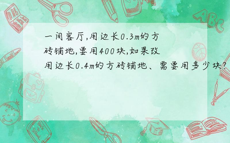 一间客厅,用边长0.3m的方砖铺地,要用400块,如果改用边长0.4m的方砖铺地、需要用多少块?