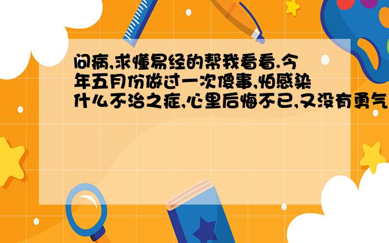 问病,求懂易经的帮我看看.今年五月份做过一次傻事,怕感染什么不治之症,心里后悔不已,又没有勇气去医院检测,最怕的是感染亲人朋友那样我死一万次都不足惜.整晚整晚睡不好觉,求懂易经