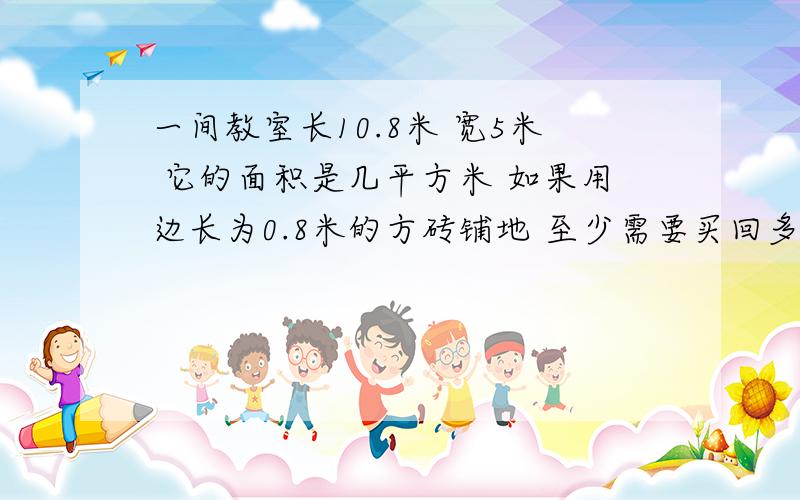 一间教室长10.8米 宽5米 它的面积是几平方米 如果用边长为0.8米的方砖铺地 至少需要买回多少块这样的方砖