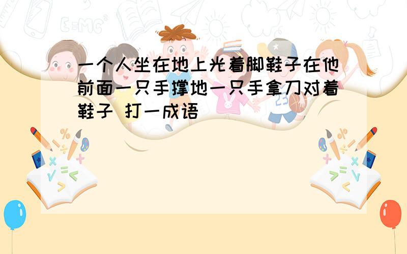 一个人坐在地上光着脚鞋子在他前面一只手撑地一只手拿刀对着鞋子 打一成语