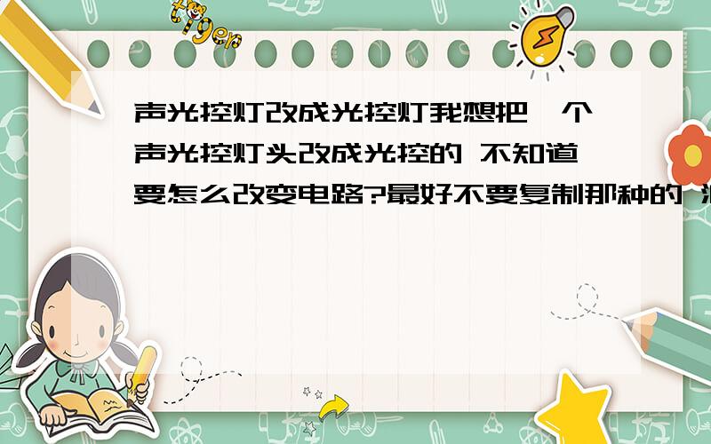 声光控灯改成光控灯我想把一个声光控灯头改成光控的 不知道要怎么改变电路?最好不要复制那种的 浪费时间 要简单明了的 最好详细一点 告诉我电路原理之类的 小弟感激不尽对了 延时开