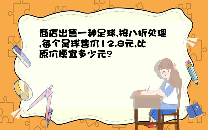 商店出售一种足球,按八折处理,每个足球售价12.8元,比原价便宜多少元?