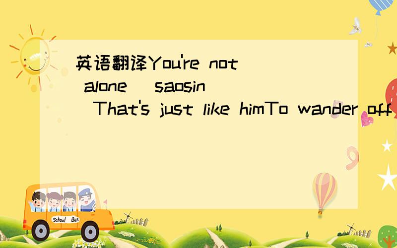 英语翻译You're not alone (saosin)That's just like himTo wander off in the evergreen parkSlowly searchingFor any sign of the ones he used to loveHe says he's got nothing left to live for(He says he's got nothing left)And this time I think you'll k