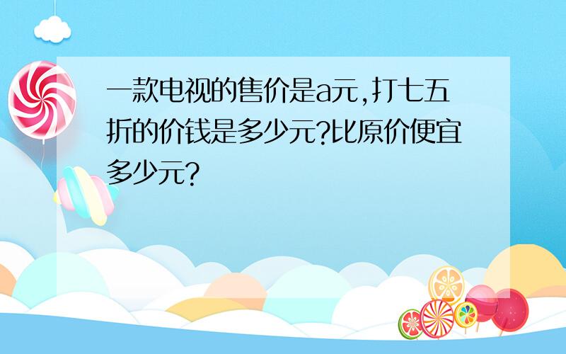 一款电视的售价是a元,打七五折的价钱是多少元?比原价便宜多少元?