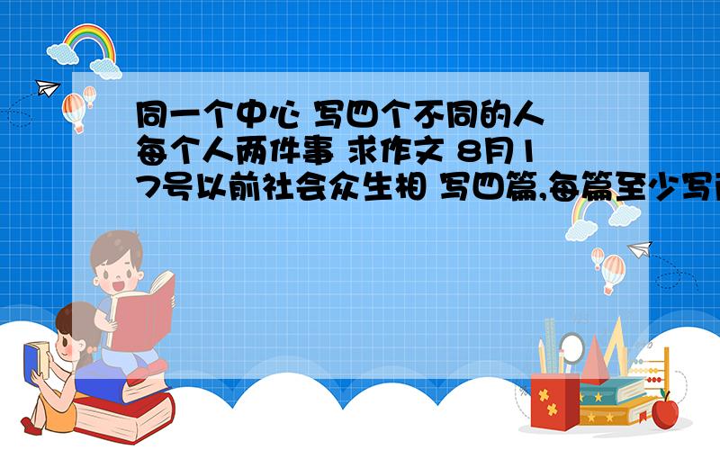 同一个中心 写四个不同的人 每个人两件事 求作文 8月17号以前社会众生相 写四篇,每篇至少写两个故事