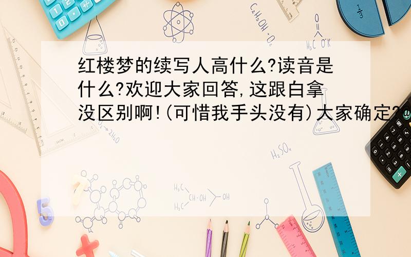 红楼梦的续写人高什么?读音是什么?欢迎大家回答,这跟白拿没区别啊!(可惜我手头没有)大家确定?@##$%%&&*?/