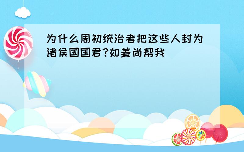 为什么周初统治者把这些人封为诸侯国国君?如姜尚帮我