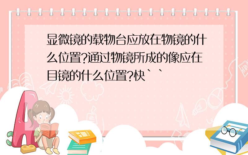 显微镜的载物台应放在物镜的什么位置?通过物镜所成的像应在目镜的什么位置?快``