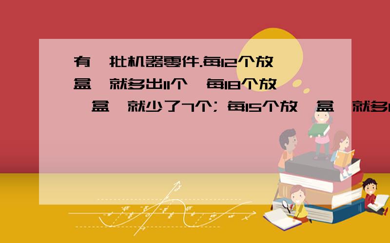 有一批机器零件.每12个放一盒,就多出11个,每18个放一盒,就少了7个; 每15个放一盒,就多14个.这批零件