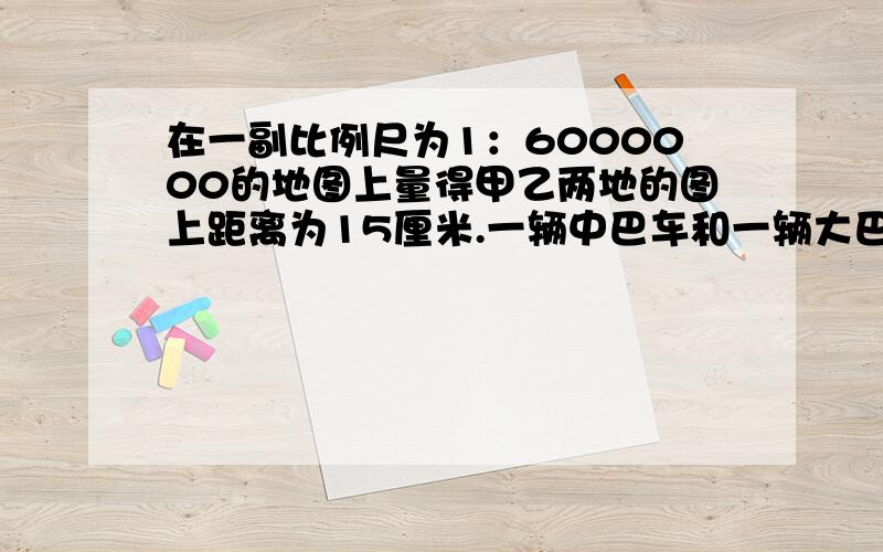 在一副比例尺为1：6000000的地图上量得甲乙两地的图上距离为15厘米.一辆中巴车和一辆大巴车分别从甲.乙两地同时开出,5小时相遇.已知中巴车的平均时速为100千米,那么大巴车的平均时速是多