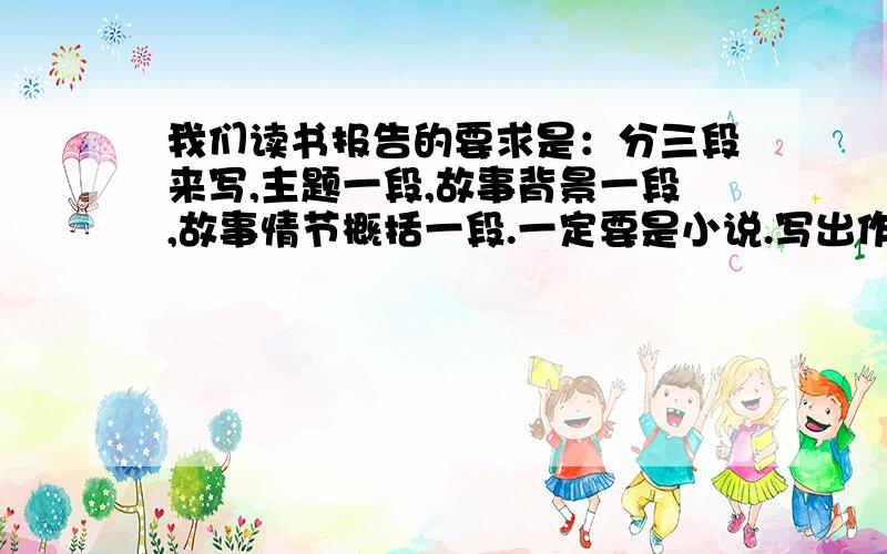 我们读书报告的要求是：分三段来写,主题一段,故事背景一段,故事情节概括一段.一定要是小说.写出作者,书名,主要人物.烂一点无所谓.短一点也无所谓,不要少于120个词就行.语病多也无所谓,