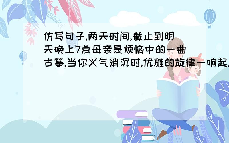 仿写句子,两天时间,截止到明天晚上7点母亲是烦恼中的一曲古筝,当你义气消沉时,优雅的旋律一响起,眼前立即一片清脆；母亲是挫折中的阵阵清风,当你惊惶伤心时,为你拭去焦躁的泪水,梳理