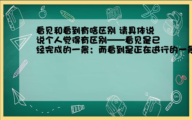 看见和看到有啥区别 请具体说说个人觉得有区别——看见是已经完成的一景；而看到是正在进行的一景。