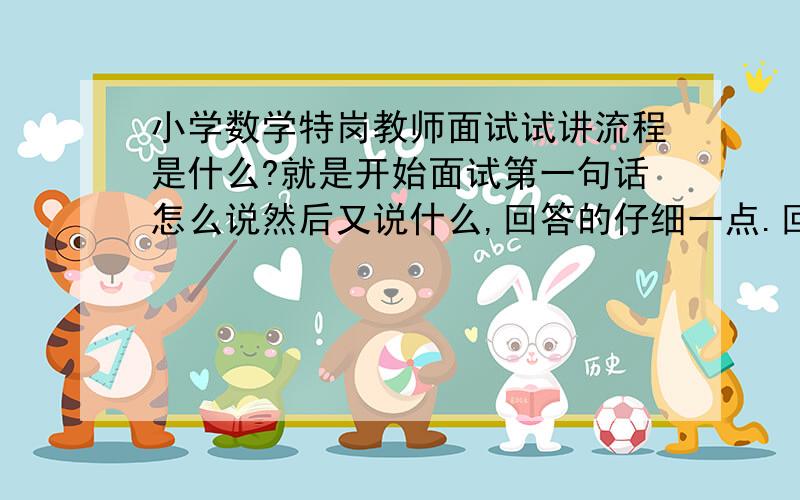 小学数学特岗教师面试试讲流程是什么?就是开始面试第一句话怎么说然后又说什么,回答的仔细一点.回答令我满意的话给加分.情各位学长学姐多多提供宝贵意见,谢谢大家了.我需要的是讲课,