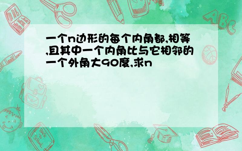 一个n边形的每个内角都,相等,且其中一个内角比与它相邻的一个外角大90度,求n