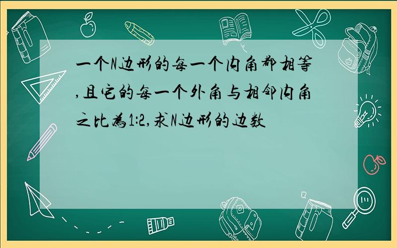 一个N边形的每一个内角都相等,且它的每一个外角与相邻内角之比为1:2,求N边形的边数