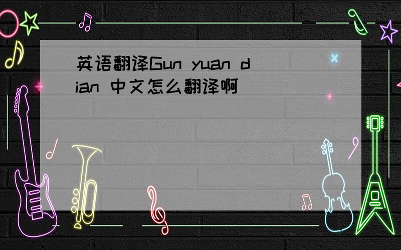 英语翻译Gun yuan dian 中文怎么翻译啊