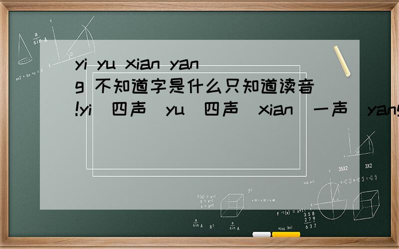 yi yu xian yang 不知道字是什么只知道读音!yi（四声）yu（四声）xian（一声）yang（二声）