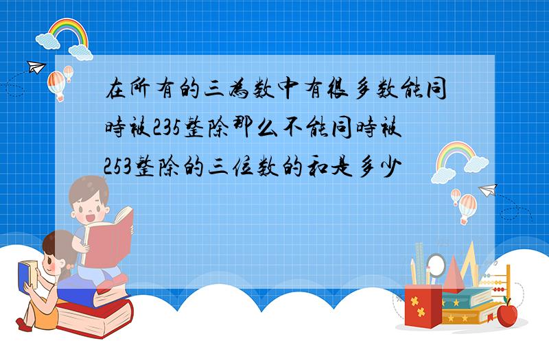 在所有的三为数中有很多数能同时被235整除那么不能同时被253整除的三位数的和是多少