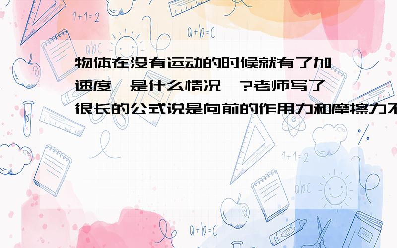 物体在没有运动的时候就有了加速度,是什么情况喔?老师写了很长的公式说是向前的作用力和摩擦力不平衡.可是没听懂.有谁知道呢.最好有公式证明 3Q