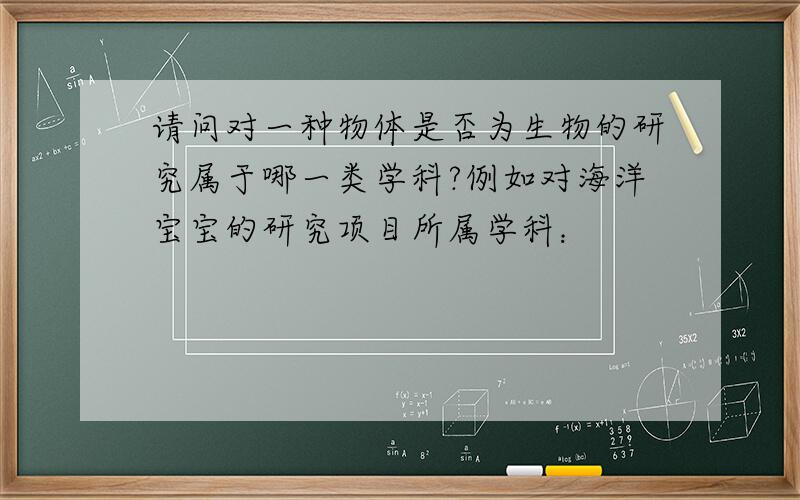 请问对一种物体是否为生物的研究属于哪一类学科?例如对海洋宝宝的研究项目所属学科：