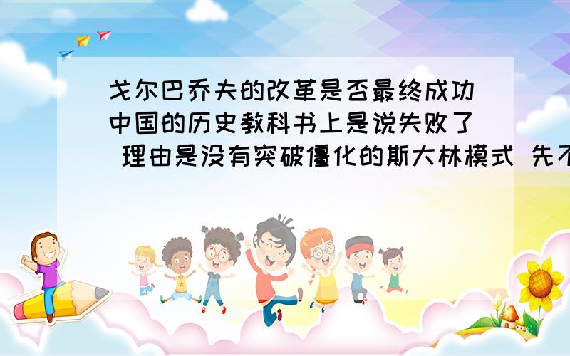 戈尔巴乔夫的改革是否最终成功中国的历史教科书上是说失败了 理由是没有突破僵化的斯大林模式 先不说僵化的是斯大林模式还是某某主义 问题他在任的这段时间 光说积极结束冷战的态度