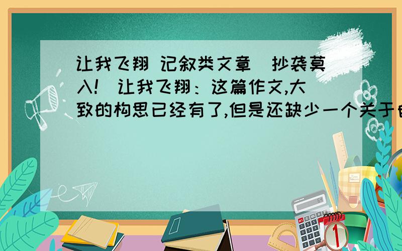 让我飞翔 记叙类文章（抄袭莫入!）让我飞翔：这篇作文,大致的构思已经有了,但是还缺少一个关于自己的切身经历（差不多是一个以小见大的故事吧）,但不要名人事迹哦.还有,不可以是网上