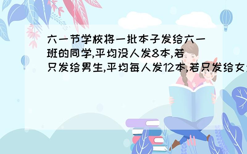 六一节学校将一批本子发给六一班的同学,平均没人发8本,若只发给男生,平均每人发12本,若只发给女生平均每人可以发多少本?算术解