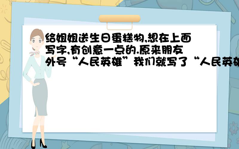 给姐姐送生日蛋糕物,想在上面写字,有创意一点的.原来朋友外号“人民英雄”我们就写了“人民英雄永垂不朽”我姐姐外号“黔上名媛”,后面要形容词,