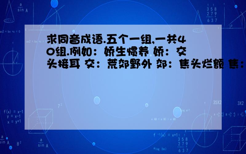 求同音成语.五个一组,一共40组.例如：娇生惯养 娇：交头接耳 交：荒郊野外 郊：焦头烂额 焦：胶柱鼓瑟 胶：PS：每个字的解释必须是字典上的标准解释!答得好的话,再加200分.