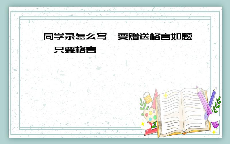 同学录怎么写,要赠送格言如题,只要格言