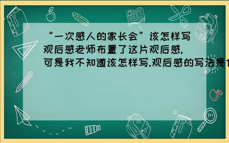 “一次感人的家长会”该怎样写观后感老师布置了这片观后感,可是我不知道该怎样写.观后感的写法是什么样的啊?