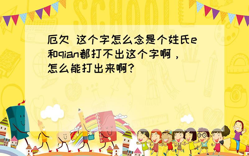 厄欠 这个字怎么念是个姓氏e和qian都打不出这个字啊，怎么能打出来啊？