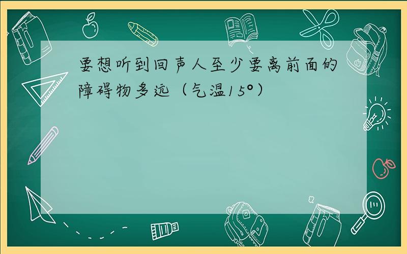 要想听到回声人至少要离前面的障碍物多远（气温15°）