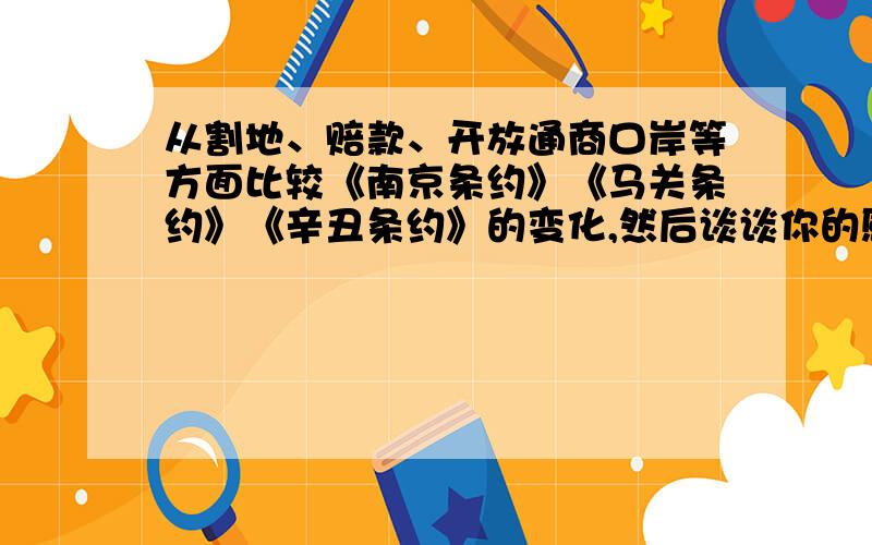 从割地、赔款、开放通商口岸等方面比较《南京条约》《马关条约》《辛丑条约》的变化,然后谈谈你的感想