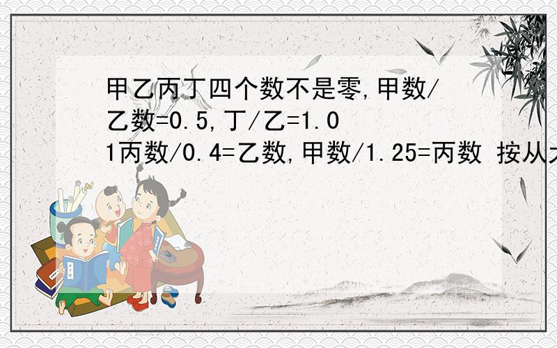 甲乙丙丁四个数不是零,甲数/乙数=0.5,丁/乙=1.01丙数/0.4=乙数,甲数/1.25=丙数 按从大到小排列