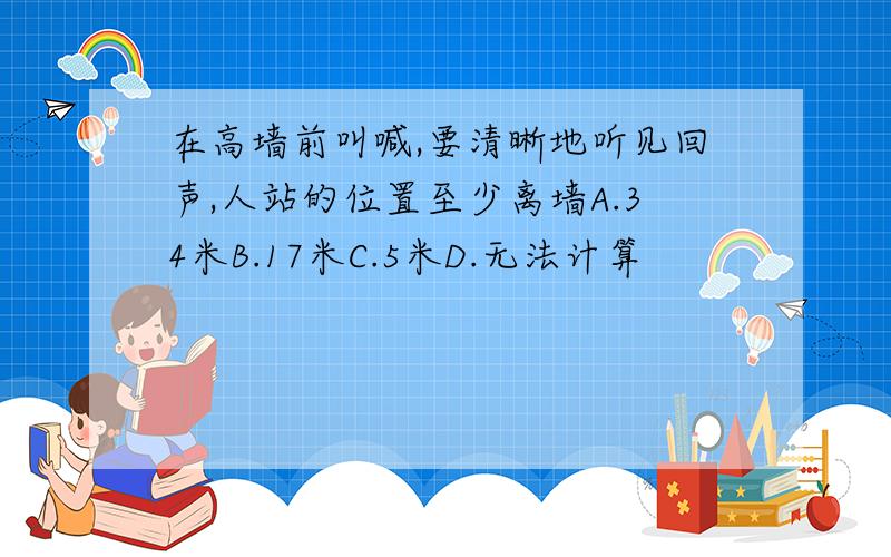 在高墙前叫喊,要清晰地听见回声,人站的位置至少离墙A.34米B.17米C.5米D.无法计算