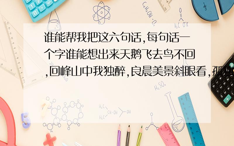 谁能帮我把这六句话,每句话一个字谁能想出来天鹅飞去鸟不回,回峰山中我独醉,良晨美景斜眼看,孤独寂寞深之埋,日夜花草为依伴,青春虚度苦不堪.