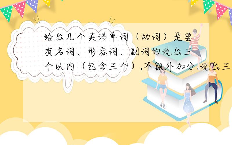 给出几个英语单词（动词）是要有名词、形容词、副词的说出三个以内（包含三个）,不额外加分.说出三个以上的（不包含三个）的额外加5分.加分根据情况而定.例：动词 名词 形容词 副词ac