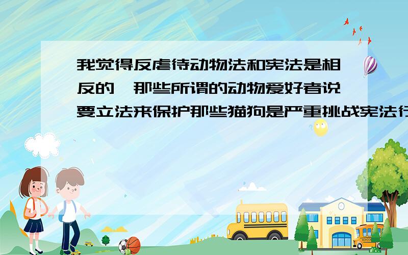 我觉得反虐待动物法和宪法是相反的,那些所谓的动物爱好者说要立法来保护那些猫狗是严重挑战宪法行为今天可以说禁止吃狗肉,明天就有人敢说要立一个禁止吃猪肉,后天就有人会说要立法