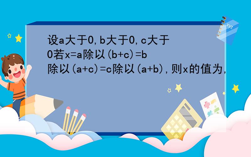 设a大于0,b大于0,c大于0若x=a除以(b+c)=b除以(a+c)=c除以(a+b),则x的值为,