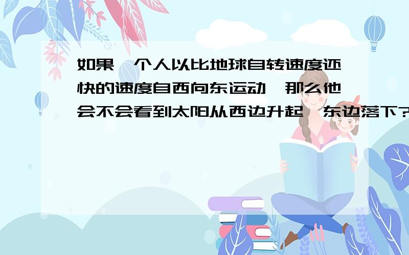 如果一个人以比地球自转速度还快的速度自西向东运动,那么他会不会看到太阳从西边升起,东边落下?