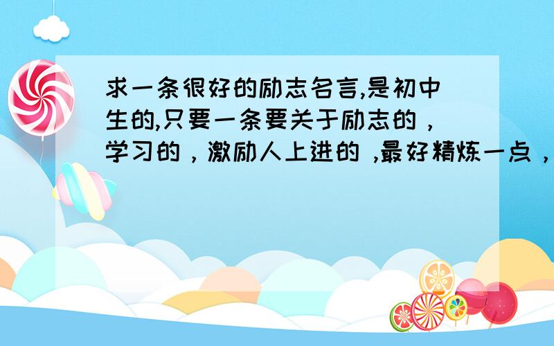 求一条很好的励志名言,是初中生的,只要一条要关于励志的，学习的，激励人上进的 ,最好精炼一点，不要很长，15字左右