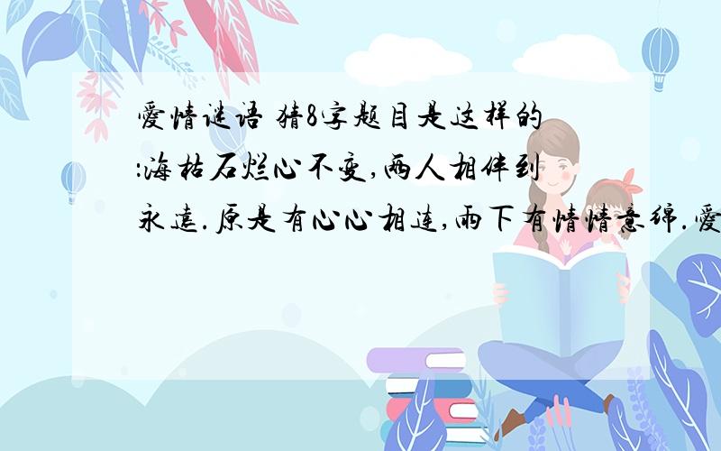 爱情谜语 猜8字题目是这样的：海枯石烂心不变,两人相伴到永远.原是有心心相连,雨下有情情意绵.爱你一生用不变,夕阳映水水连天.目送日落落西边,此爱常依两心间.一共猜8个字每句一个字