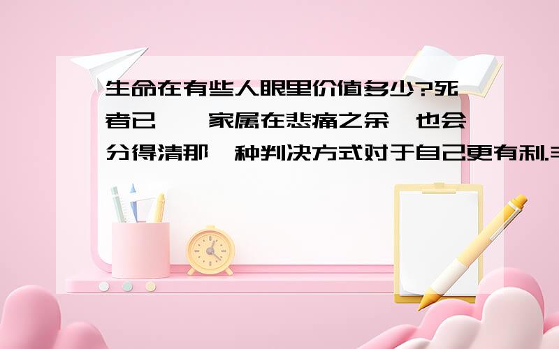 生命在有些人眼里价值多少?死者已矣,家属在悲痛之余,也会分得清那一种判决方式对于自己更有利.丰厚的赔偿金,足以使他们改变初衷.一万不行就十万.十万不行就五十万,五十万不行就一百