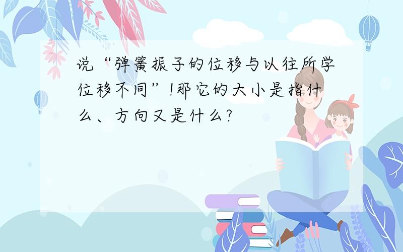 说“弹簧振子的位移与以往所学位移不同”!那它的大小是指什么、方向又是什么?